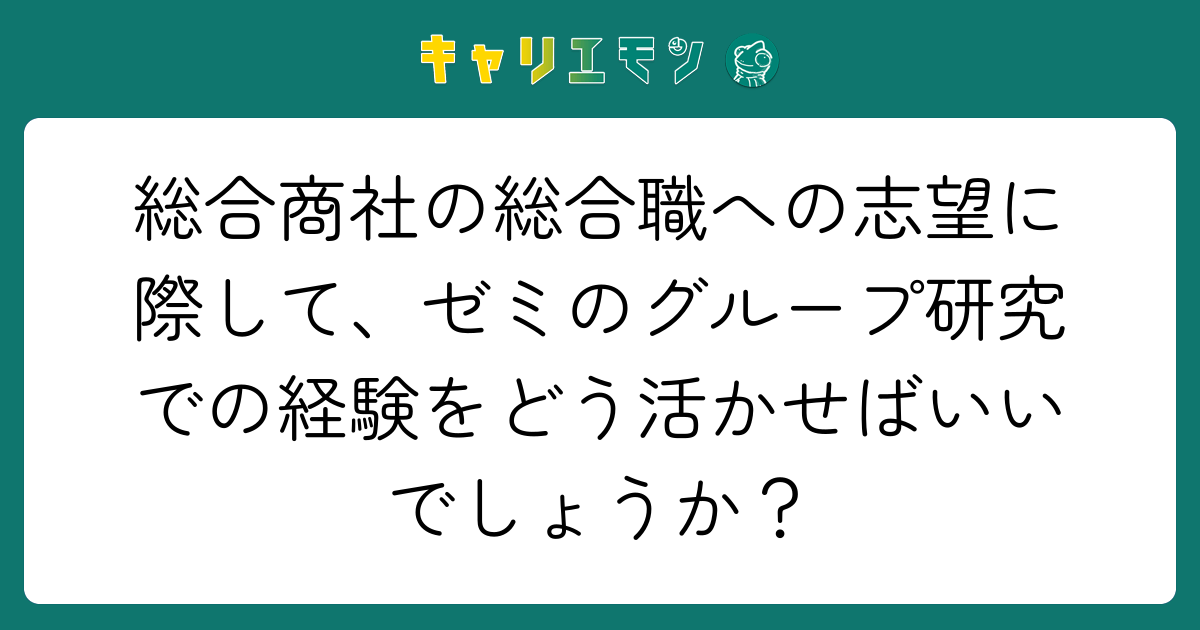 総合商社の総合職への志望に際して、ゼミのグループ研究での経験をどう活かせばいいでしょうか？