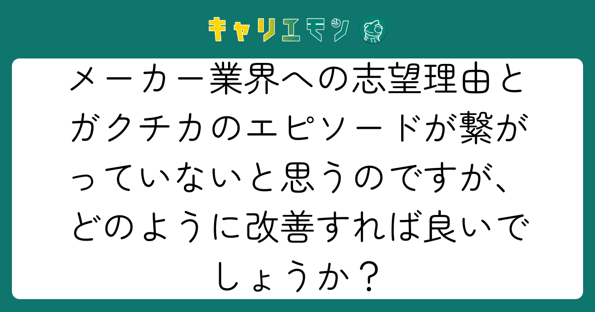 メーカー業界への志望理由とガクチカのエピソードが繋がっていないと思うのですが、どのように改善すれば良いでしょうか？