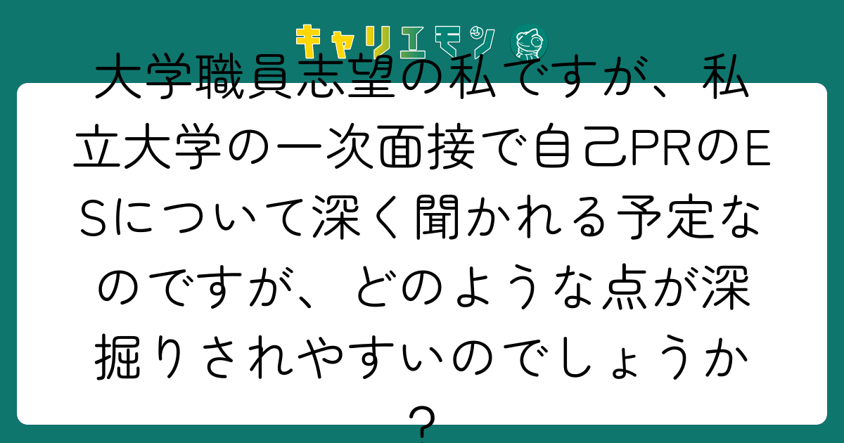 大学職員志望の私ですが、私立大学の一次面接で自己PRのESについて深く聞かれる予定なのですが、どのような点が深掘りされやすいのでしょうか？