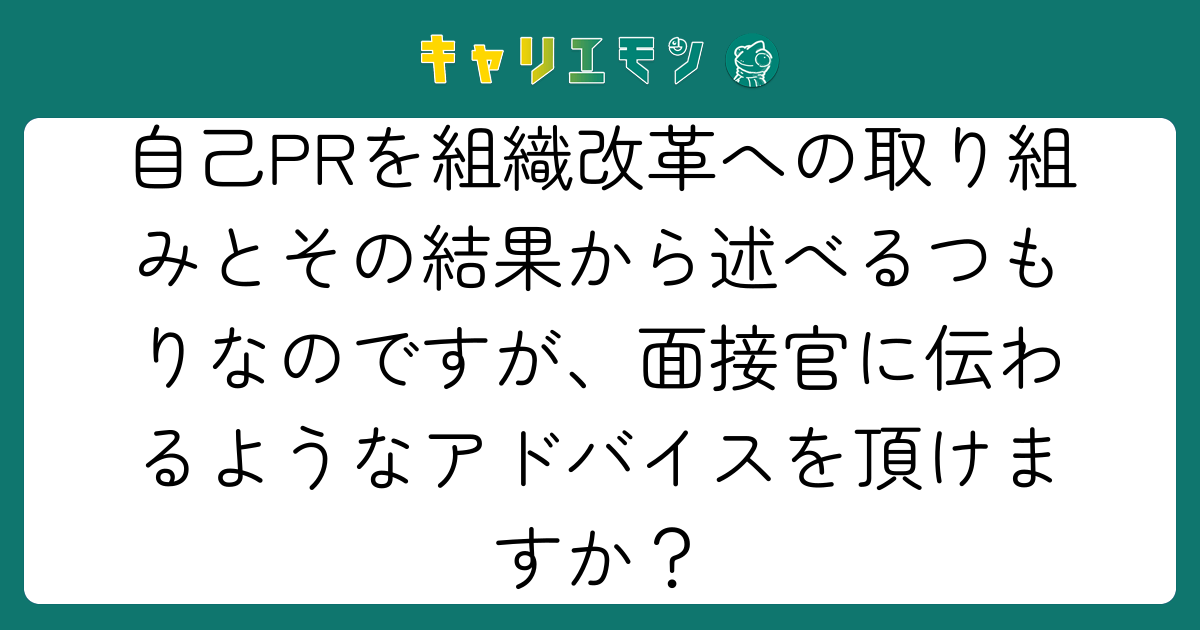 自己PRを組織改革への取り組みとその結果から述べるつもりなのですが、面接官に伝わるようなアドバイスを頂けますか？