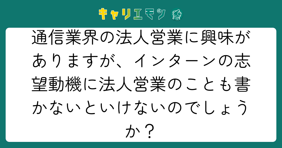 通信業界の法人営業に興味がありますが、インターンの志望動機に法人営業のことも書かないといけないのでしょうか？