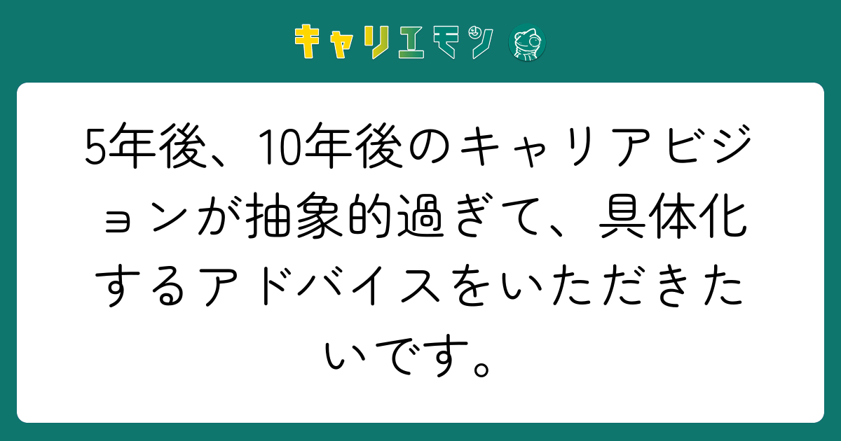5年後、10年後のキャリアビジョンが抽象的過ぎて、具体化するアドバイスをいただきたいです。