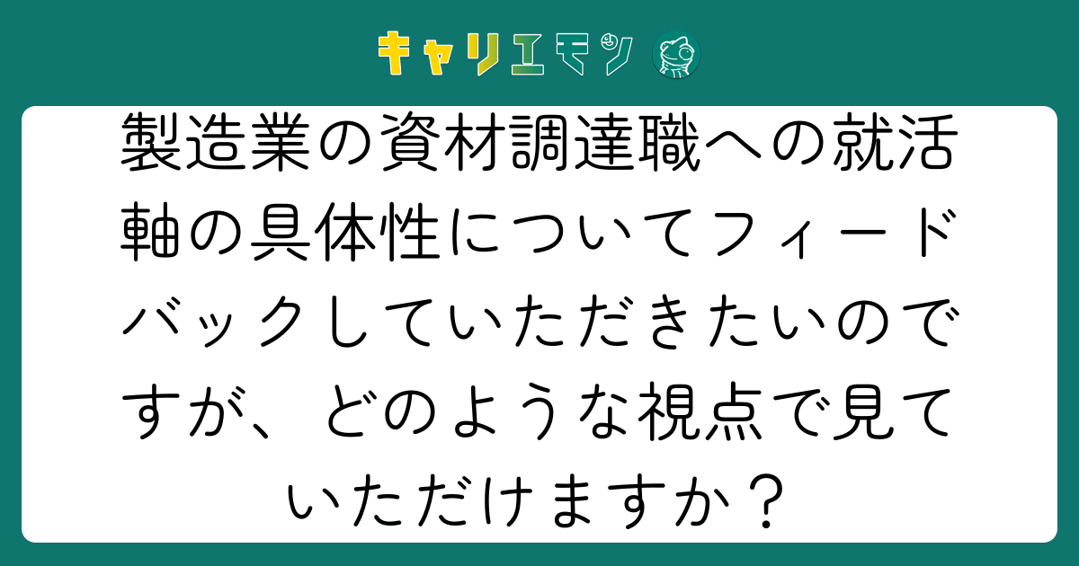 製造業の資材調達職への就活軸の具体性についてフィードバックしていただきたいのですが、どのような視点で見ていただけますか？