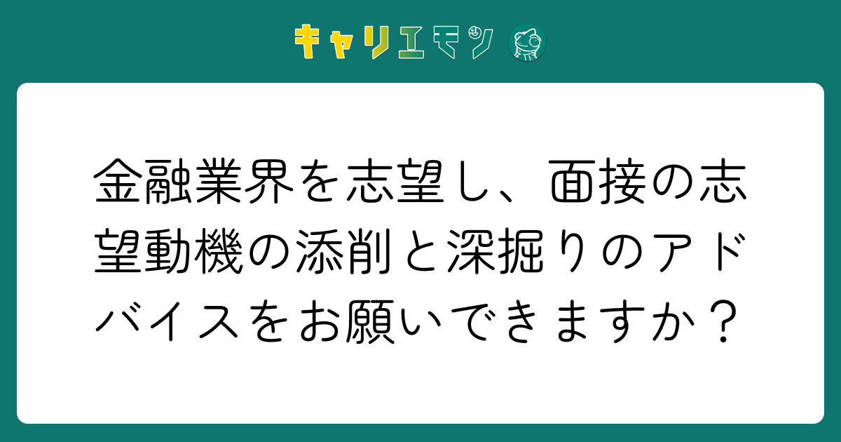 金融業界を志望し、面接の志望動機の添削と深掘りのアドバイスをお願いできますか？