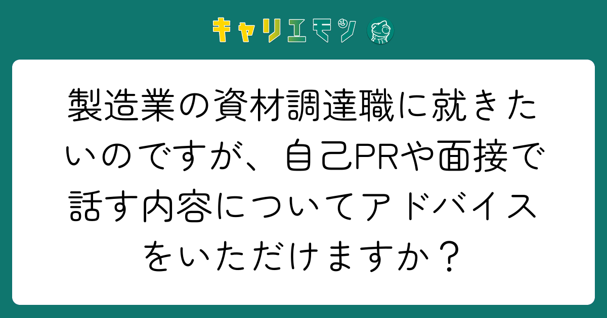 製造業の資材調達職に就きたいのですが、自己PRや面接で話す内容についてアドバイスをいただけますか？