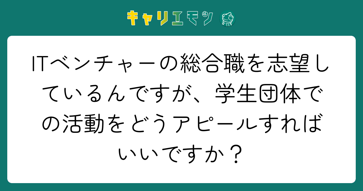 ITベンチャーの総合職を志望しているんですが、学生団体での活動をどうアピールすればいいですか？