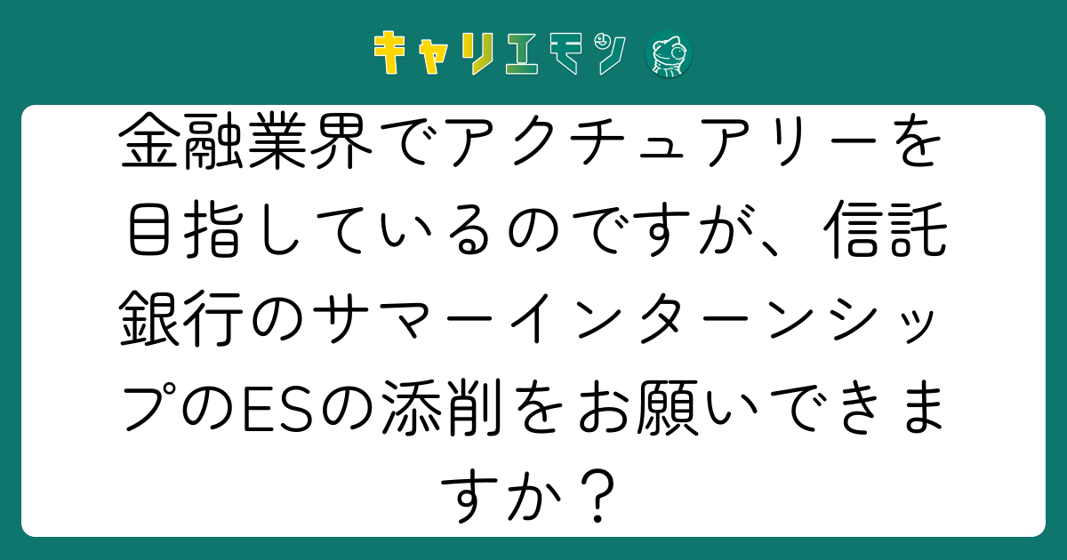 金融業界でアクチュアリーを目指しているのですが、信託銀行のサマーインターンシップのESの添削をお願いできますか？