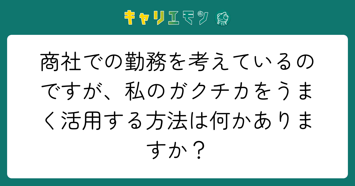 商社での勤務を考えているのですが、私のガクチカをうまく活用する方法は何かありますか？