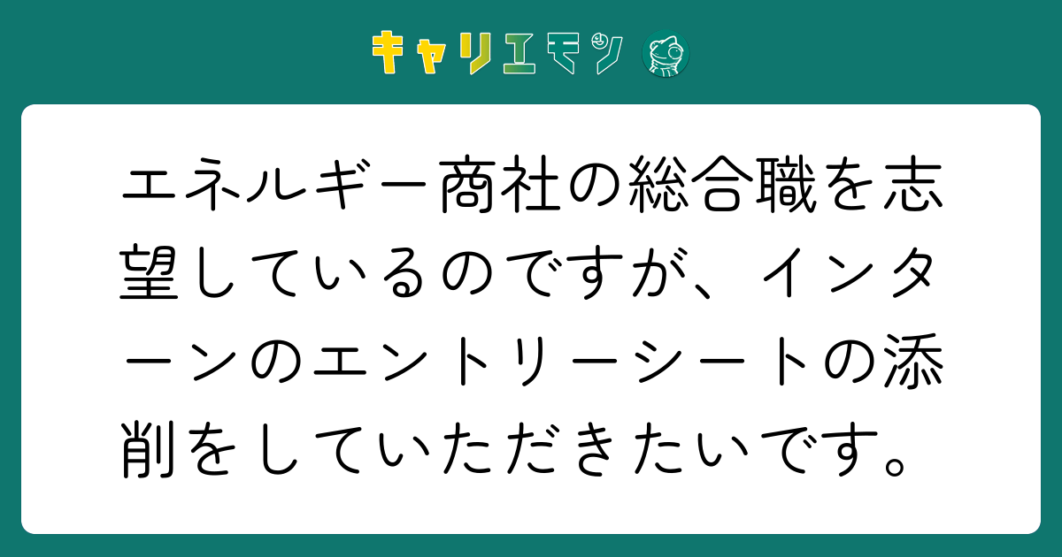 エネルギー商社の総合職を志望しているのですが、インターンのエントリーシートの添削をしていただきたいです。