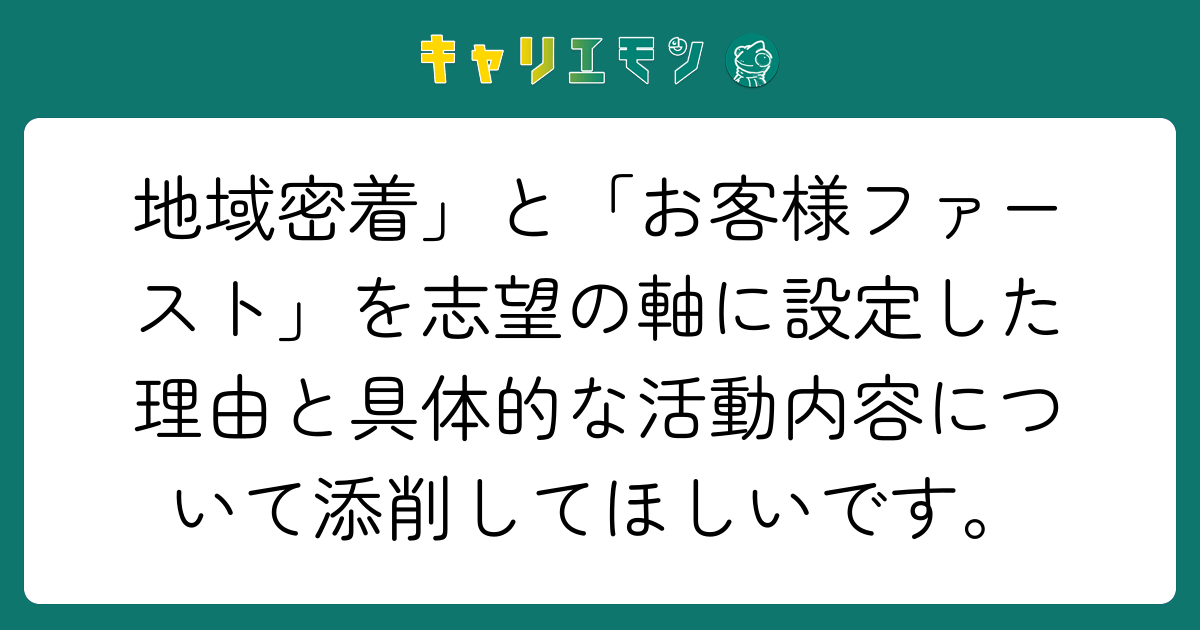 地域密着」と「お客様ファースト」を志望の軸に設定した理由と具体的な活動内容について添削してほしいです。
