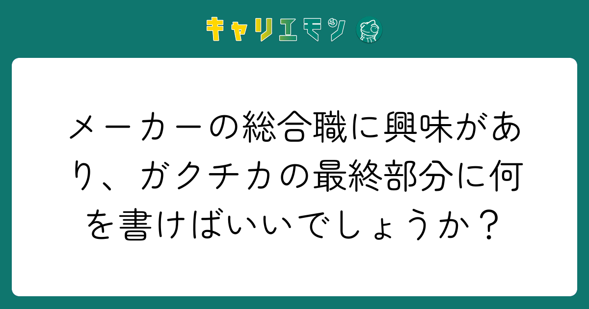 メーカーの総合職に興味があり、ガクチカの最終部分に何を書けばいいでしょうか？