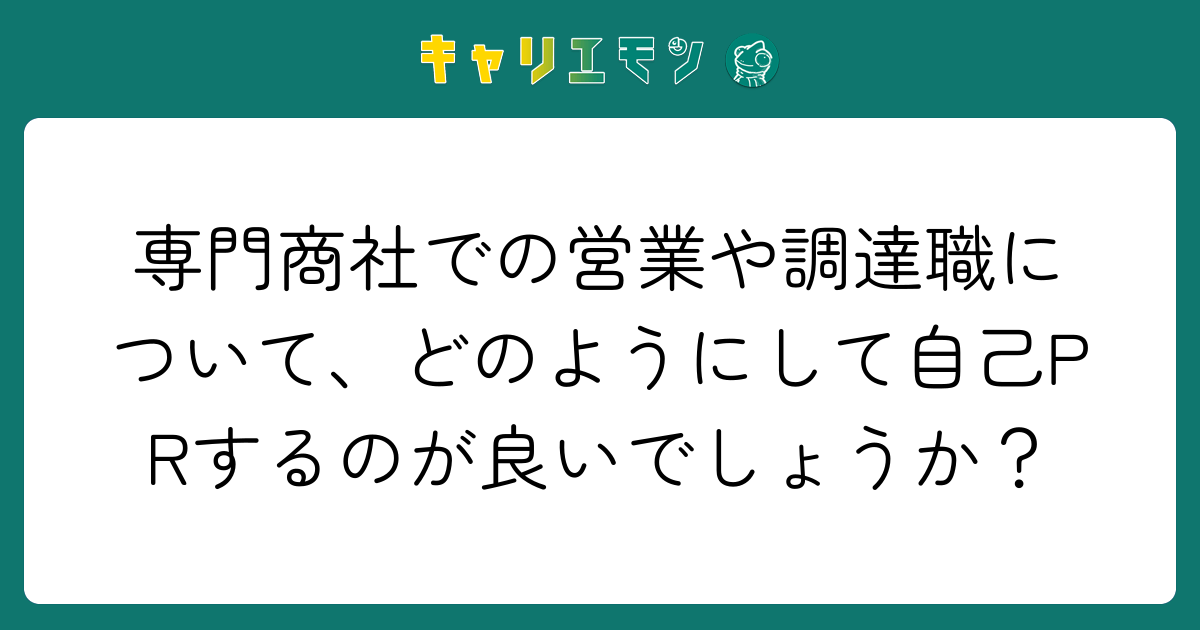 専門商社での営業や調達職について、どのようにして自己PRするのが良いでしょうか？