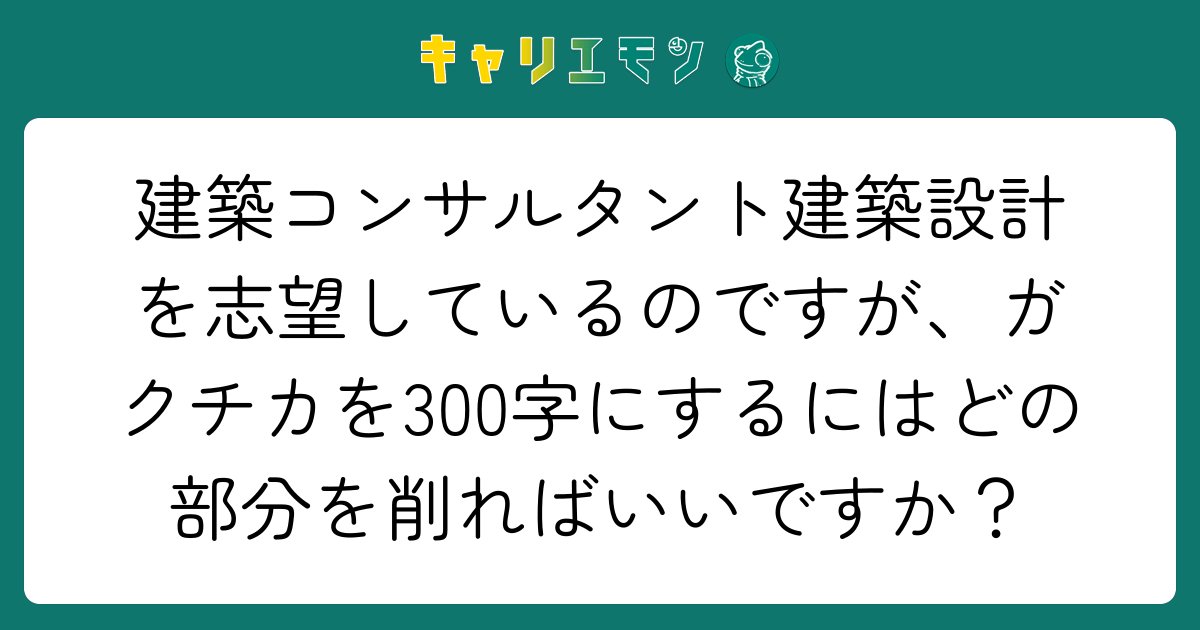 建築コンサルタント建築設計を志望しているのですが、ガクチカを300字にするにはどの部分を削ればいいですか？