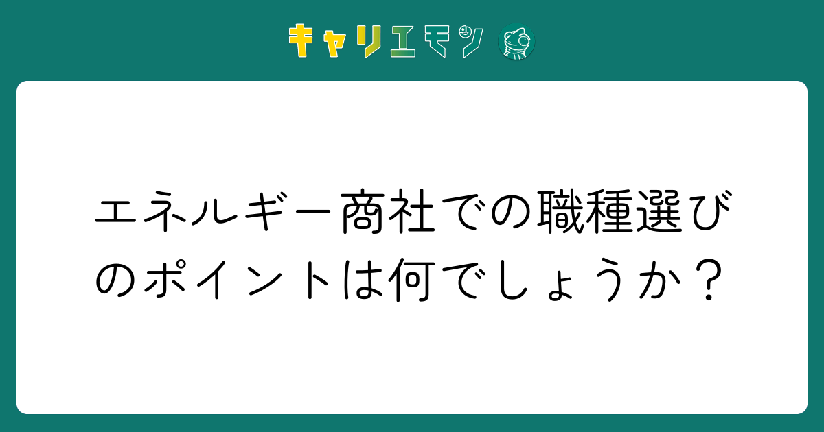 エネルギー商社での職種選びのポイントは何でしょうか？