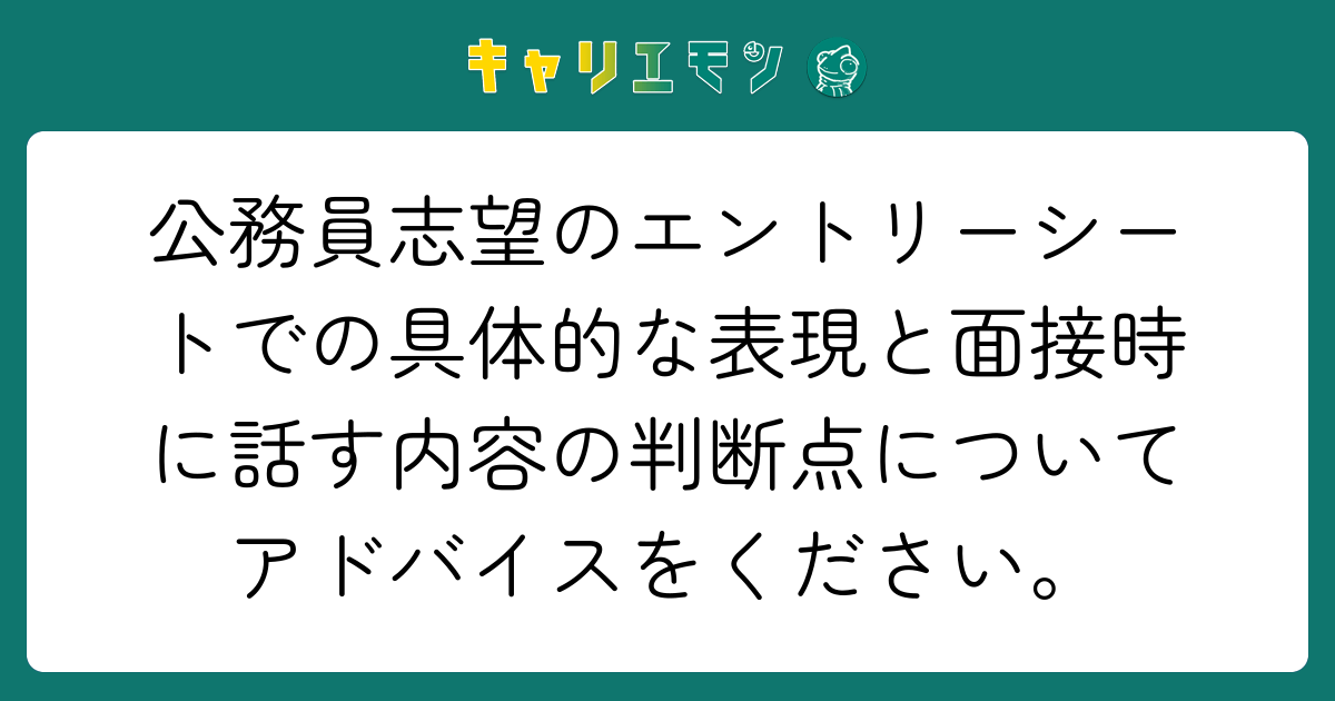 公務員志望のエントリーシートでの具体的な表現と面接時に話す内容の判断点についてアドバイスをください。