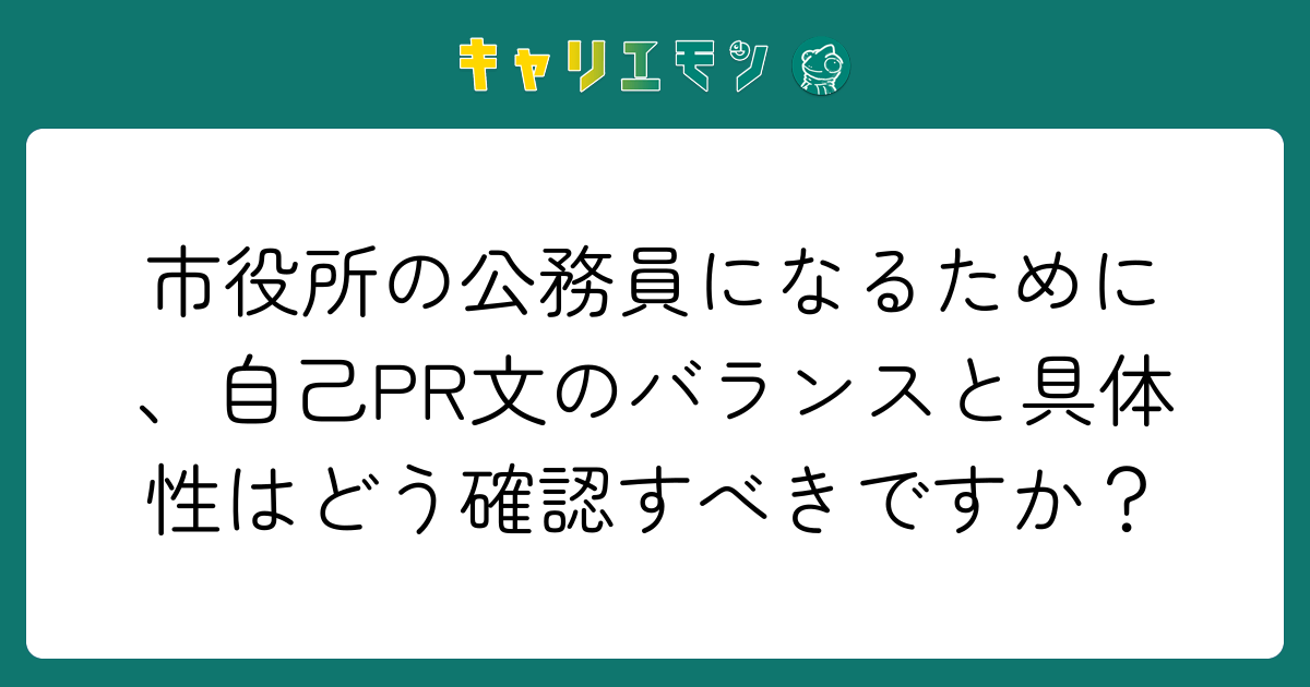 市役所の公務員になるために、自己PR文のバランスと具体性はどう確認すべきですか？