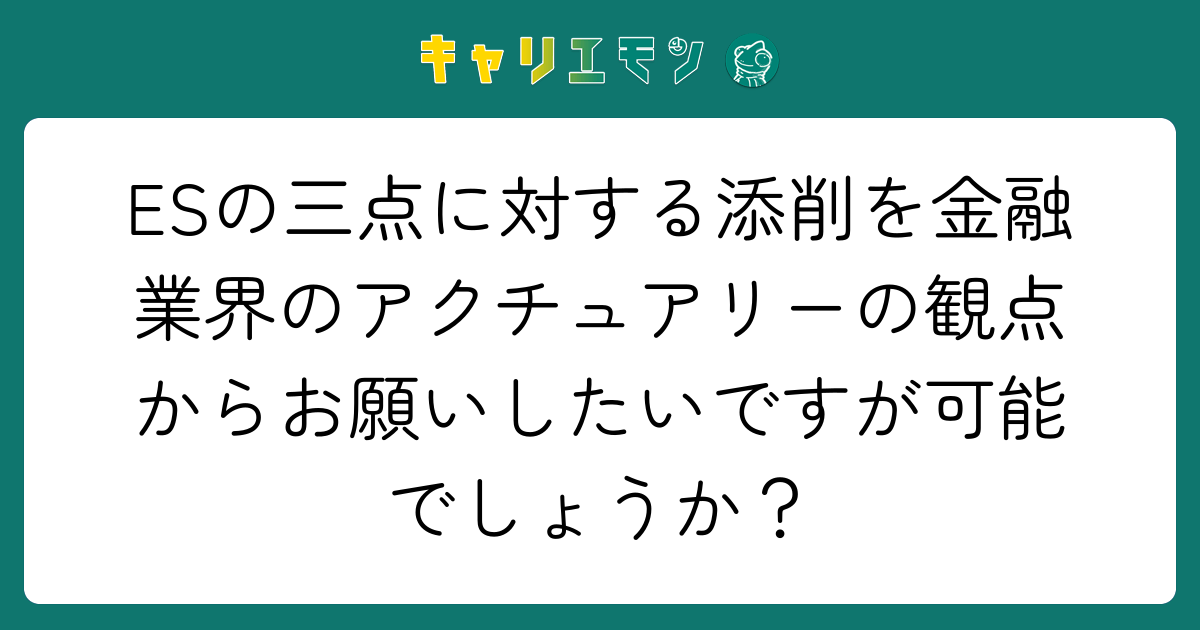 ESの三点に対する添削を金融業界のアクチュアリーの観点からお願いしたいですが可能でしょうか？