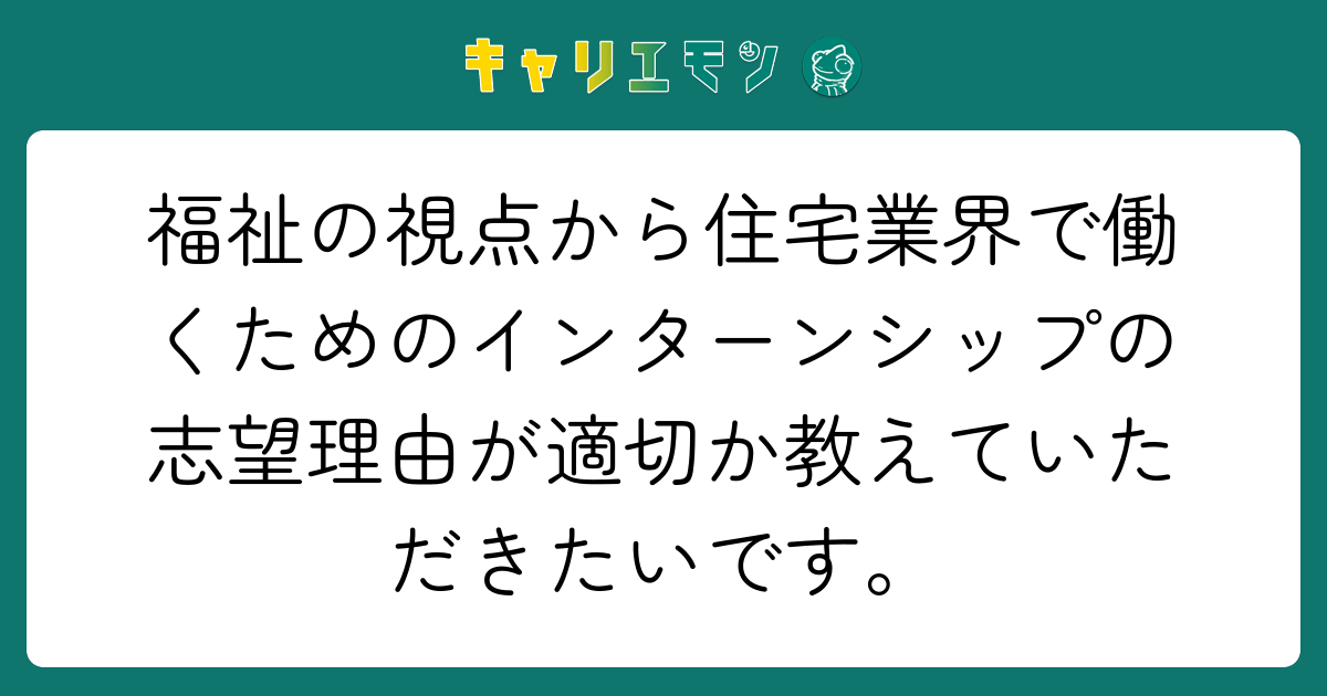 福祉の視点から住宅業界で働くためのインターンシップの志望理由が適切か教えていただきたいです。