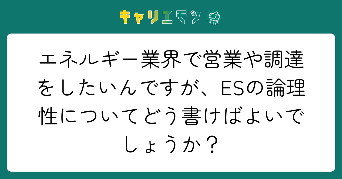 エネルギー業界で営業や調達をしたいんですが、ESの論理性についてどう書けばよいでしょうか？