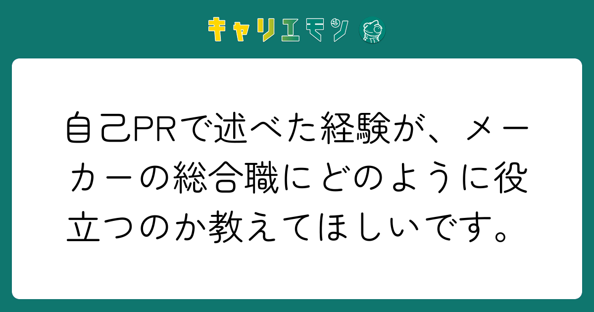 自己PRで述べた経験が、メーカーの総合職にどのように役立つのか教えてほしいです。