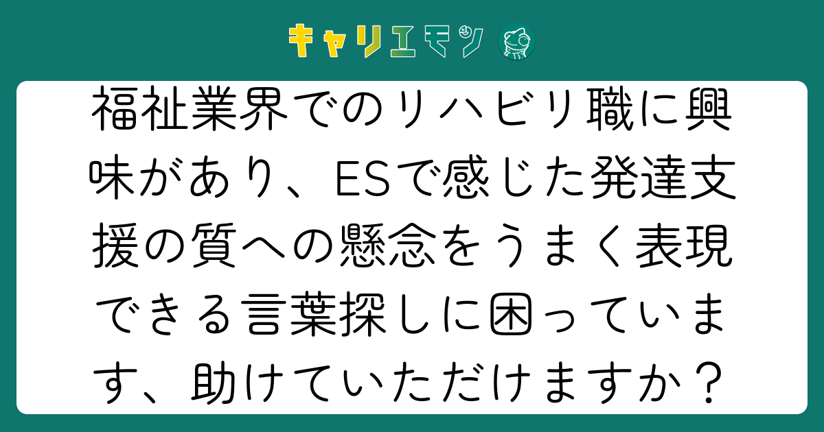 福祉業界でのリハビリ職に興味があり、ESで感じた発達支援の質への懸念をうまく表現できる言葉探しに困っています、助けていただけますか？