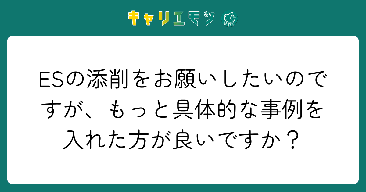 ESの添削をお願いしたいのですが、もっと具体的な事例を入れた方が良いですか？
