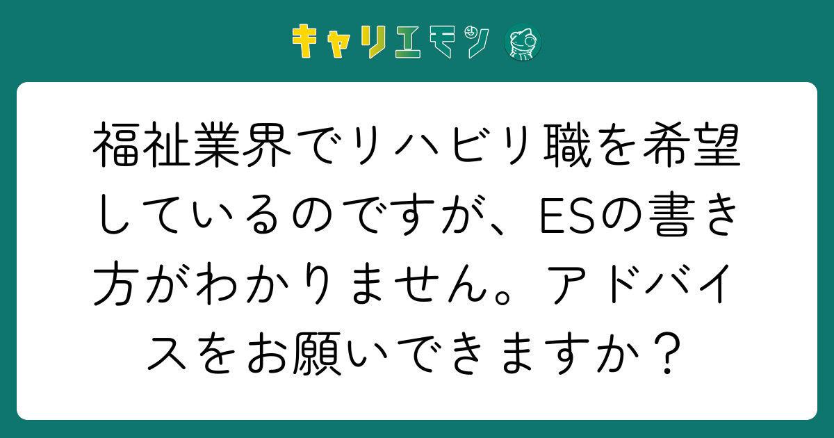 福祉業界でリハビリ職を希望しているのですが、ESの書き方がわかりません。アドバイスをお願いできますか？