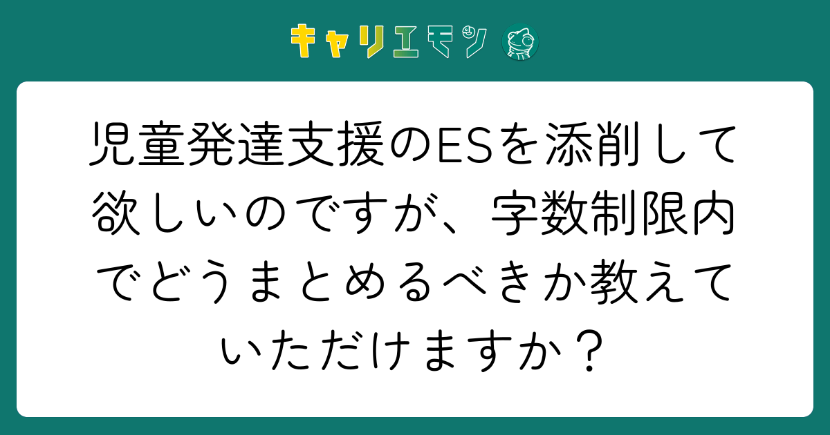 児童発達支援のESを添削して欲しいのですが、字数制限内でどうまとめるべきか教えていただけますか？