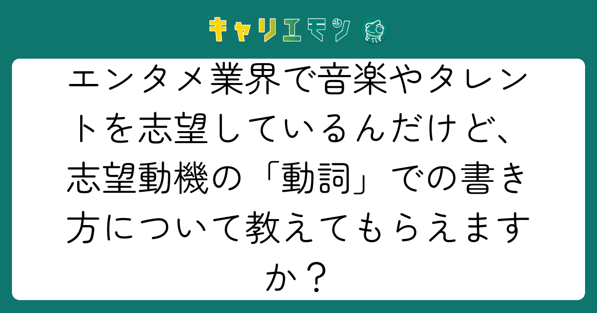 エンタメ業界で音楽やタレントを志望しているんだけど、志望動機の「動詞」での書き方について教えてもらえますか？