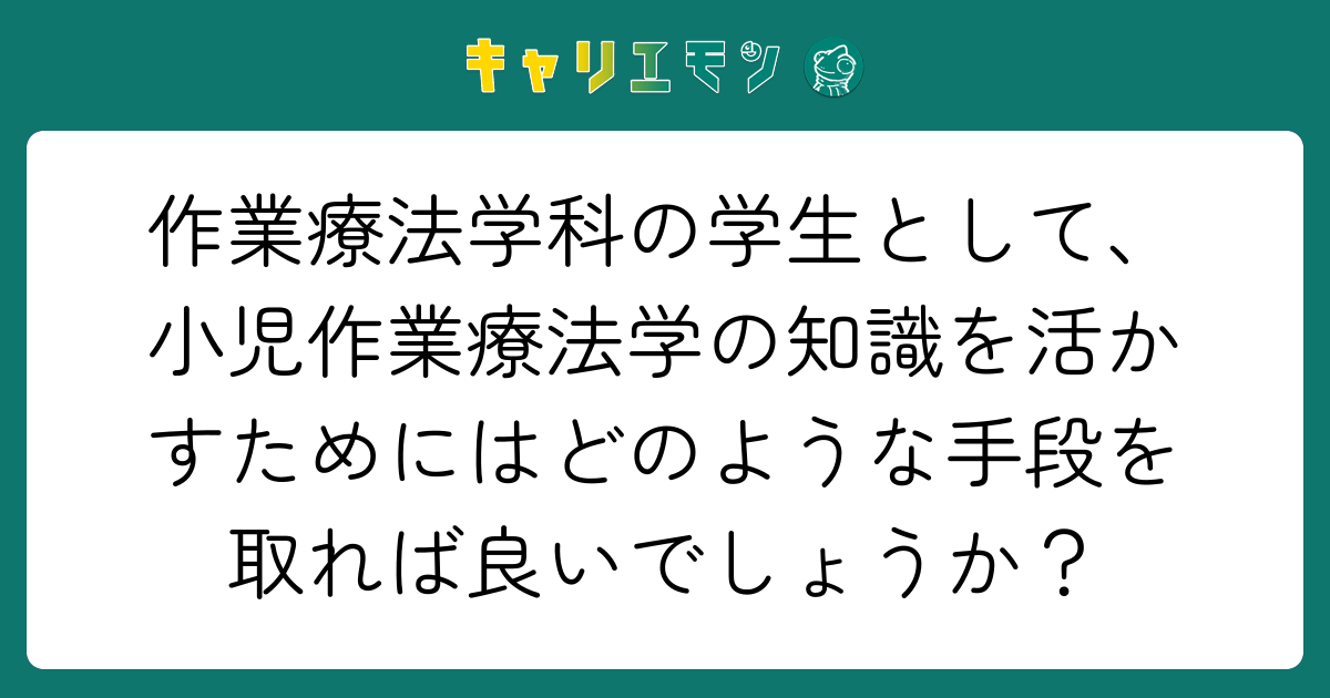 作業療法学科の学生として、小児作業療法学の知識を活かすためにはどのような手段を取れば良いでしょうか？