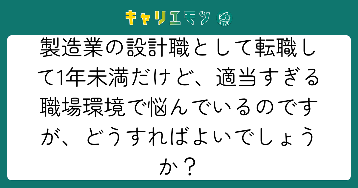 製造業の設計職として転職して1年未満だけど、適当すぎる職場環境で悩んでいるのですが、どうすればよいでしょうか？