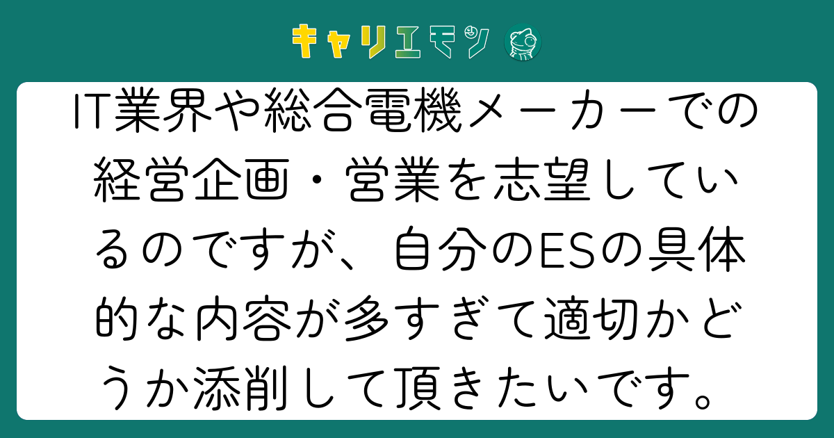 IT業界や総合電機メーカーでの経営企画・営業を志望しているのですが、自分のESの具体的な内容が多すぎて適切かどうか添削して頂きたいです。