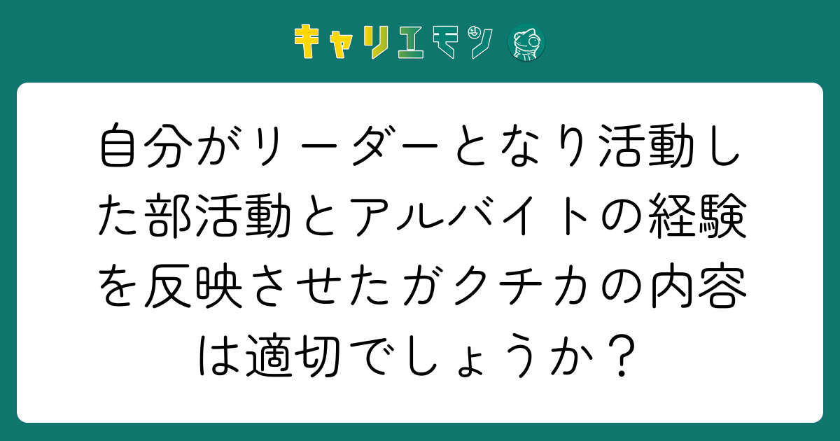 自分がリーダーとなり活動した部活動とアルバイトの経験を反映させたガクチカの内容は適切でしょうか？
