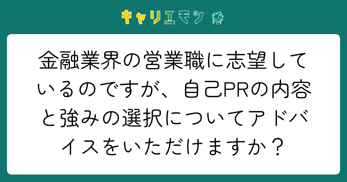 金融業界の営業職に志望しているのですが、自己PRの内容と強みの選択についてアドバイスをいただけますか？