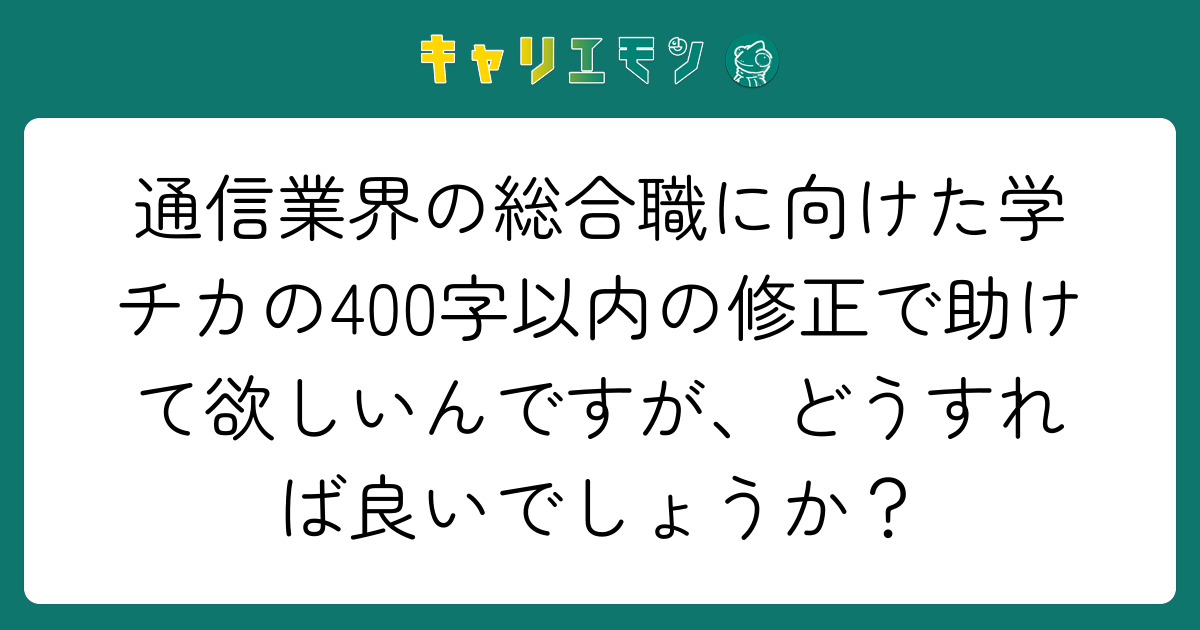 通信業界の総合職に向けた学チカの400字以内の修正で助けて欲しいんですが、どうすれば良いでしょうか？