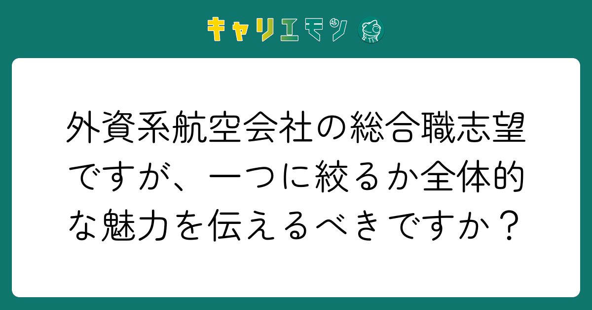 外資系航空会社の総合職志望ですが、一つに絞るか全体的な魅力を伝えるべきですか？