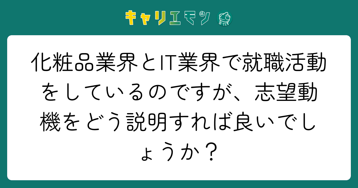 化粧品業界とIT業界で就職活動をしているのですが、志望動機をどう説明すれば良いでしょうか？