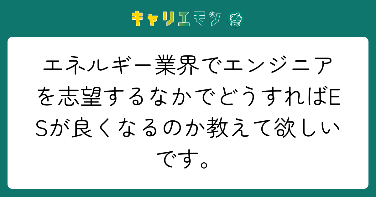 エネルギー業界でエンジニアを志望するなかでどうすればESが良くなるのか教えて欲しいです。