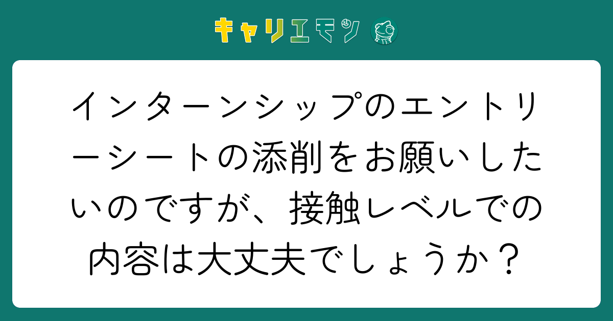インターンシップのエントリーシートの添削をお願いしたいのですが、接触レベルでの内容は大丈夫でしょうか？