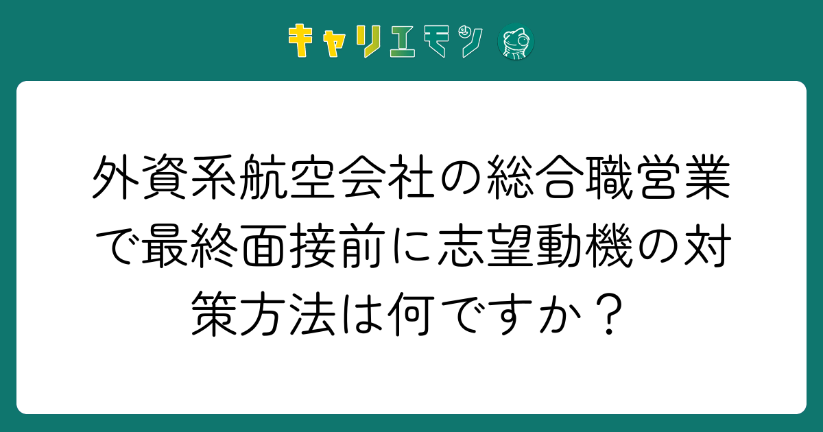 外資系航空会社の総合職営業で最終面接前に志望動機の対策方法は何ですか？