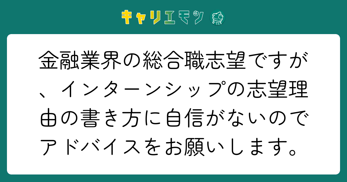 金融業界の総合職志望ですが、インターンシップの志望理由の書き方に自信がないのでアドバイスをお願いします。