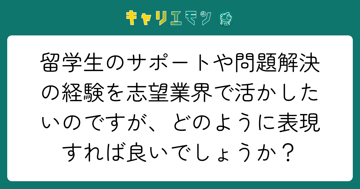 留学生のサポートや問題解決の経験を志望業界で活かしたいのですが、どのように表現すれば良いでしょうか？