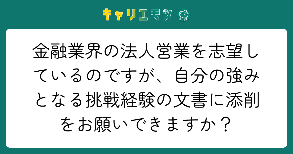 金融業界の法人営業を志望しているのですが、自分の強みとなる挑戦経験の文書に添削をお願いできますか？