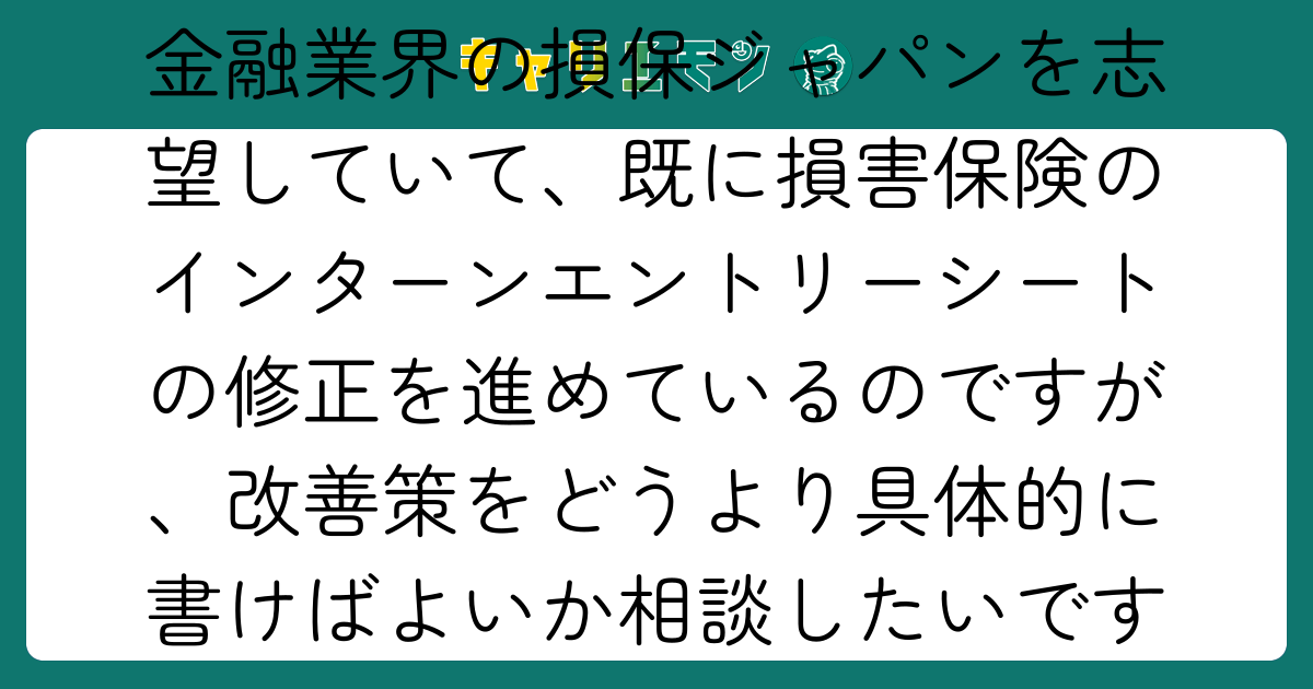 金融業界の損保ジャパンを志望していて、既に損害保険のインターンエントリーシートの修正を進めているのですが、改善策をどうより具体的に書けばよいか相談したいです。