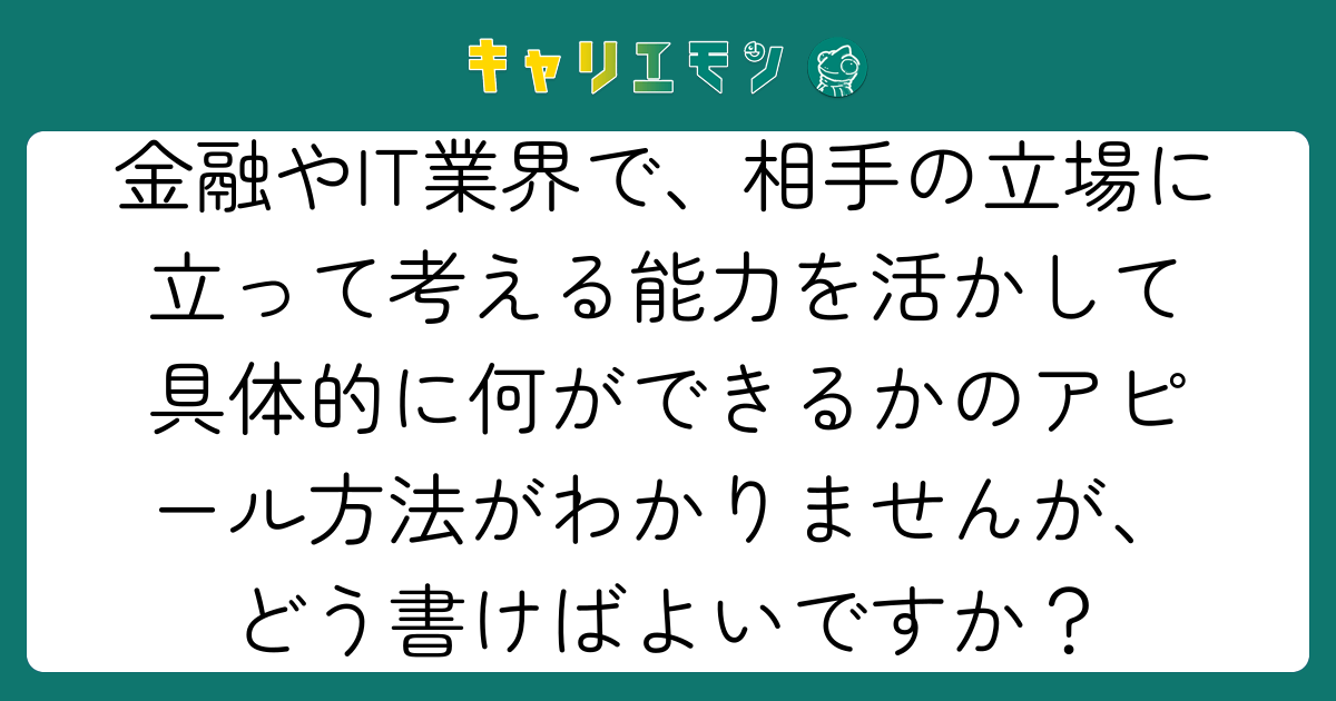 金融やIT業界で、相手の立場に立って考える能力を活かして具体的に何ができるかのアピール方法がわかりませんが、どう書けばよいですか？