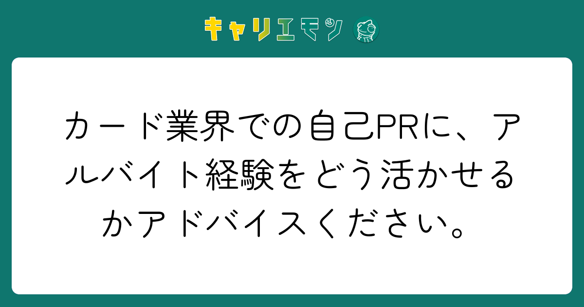 カード業界での自己PRに、アルバイト経験をどう活かせるかアドバイスください。