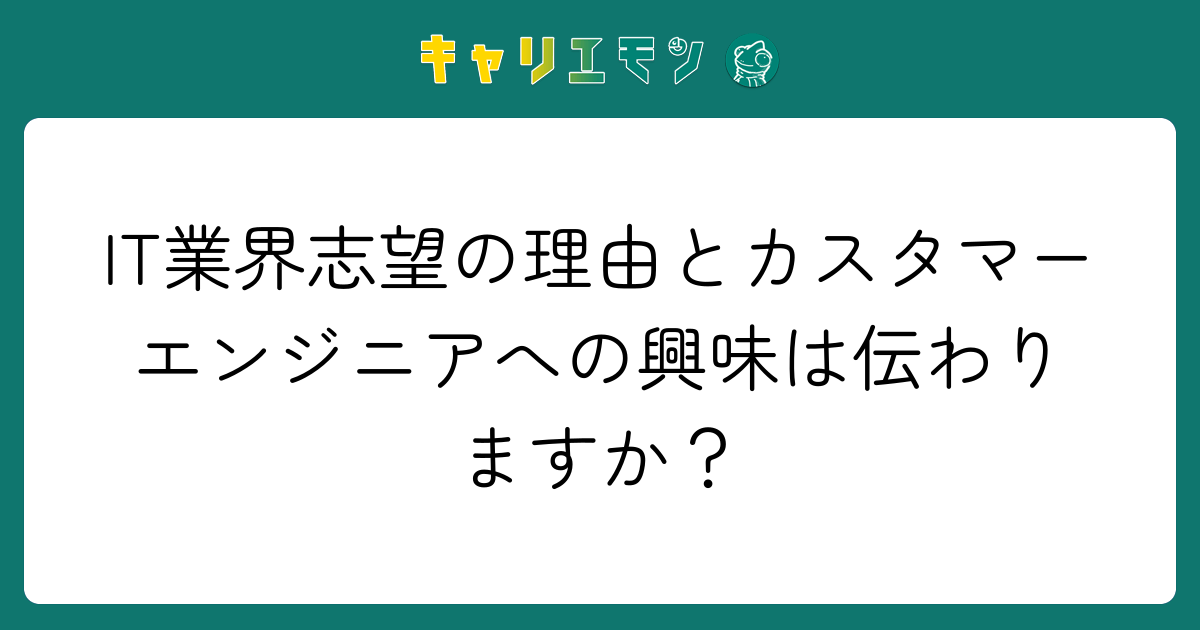 IT業界志望の理由とカスタマーエンジニアへの興味は伝わりますか？