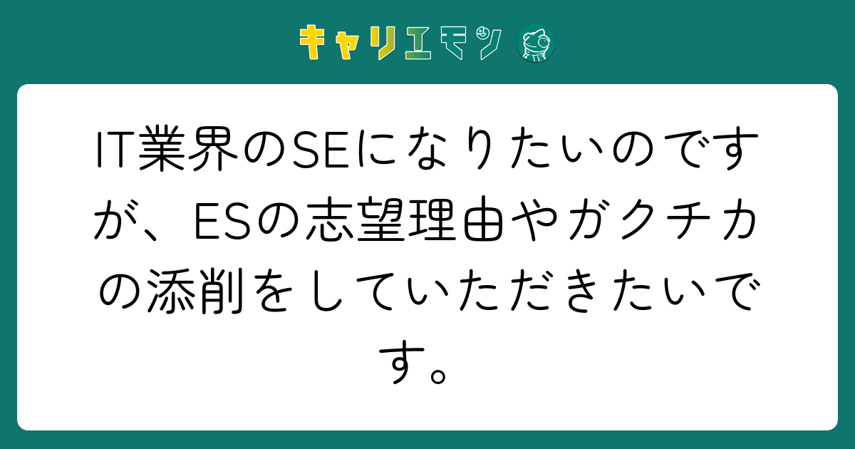 IT業界のSEになりたいのですが、ESの志望理由やガクチカの添削をしていただきたいです。