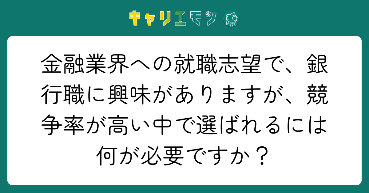 金融業界への就職志望で、銀行職に興味がありますが、競争率が高い中で選ばれるには何が必要ですか？