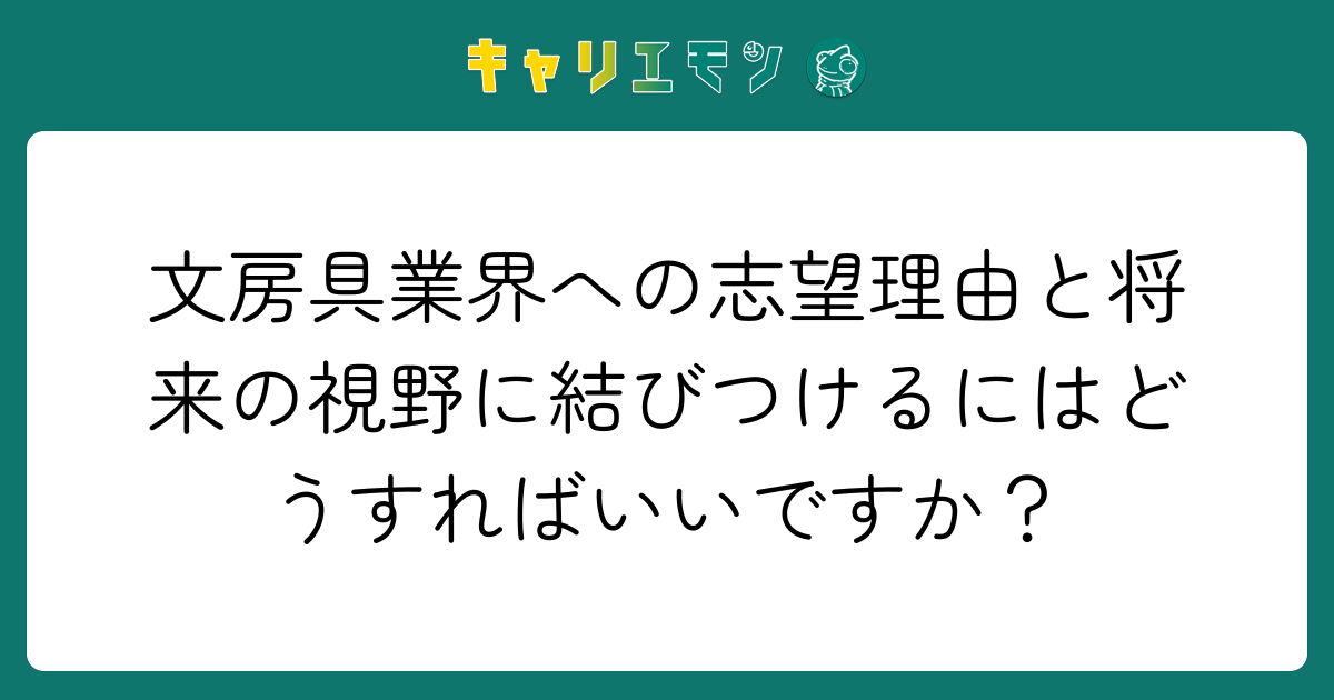 文房具業界への志望理由と将来の視野に結びつけるにはどうすればいいですか？